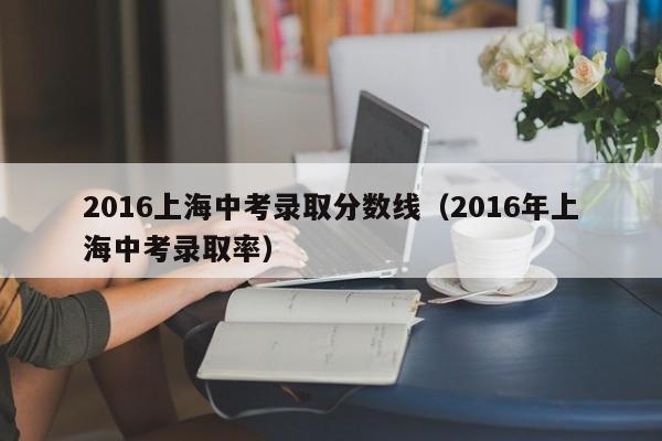 2016上海中考录取分数线（2016年上海中考录取率）