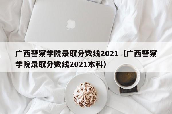 广西警察学院录取分数线2021（广西警察学院录取分数线2021本科）