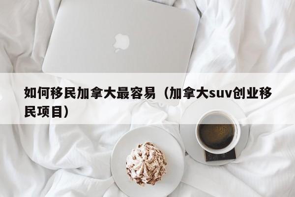 如何移民加拿大最容易（加拿大suv创业移民项目）