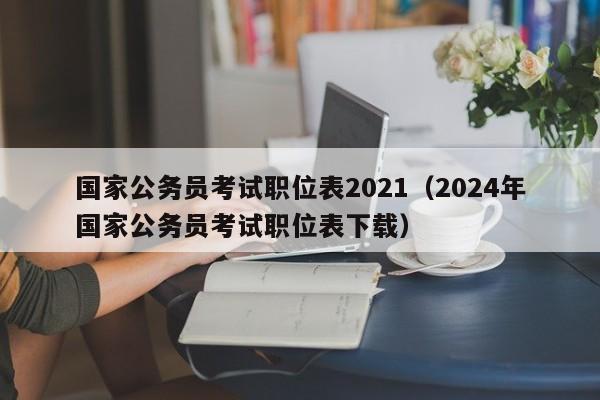 国家公务员考试职位表2021（2024年国家公务员考试职位表下载）