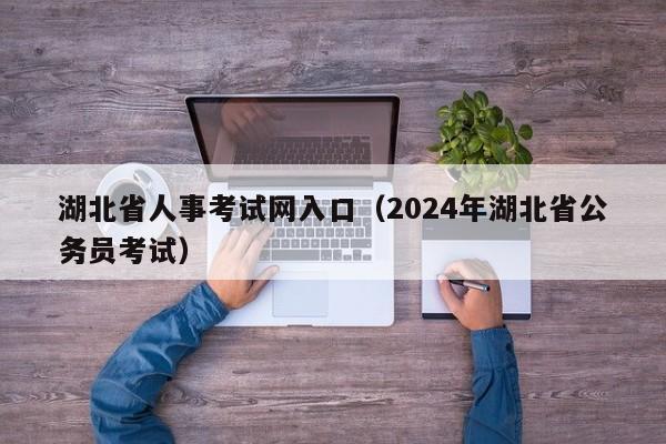 湖北省人事考试网入口（2024年湖北省公务员考试）