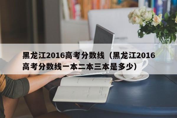 黑龙江2016高考分数线（黑龙江2016高考分数线一本二本三本是多少）