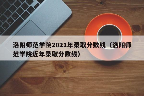 洛阳师范学院2021年录取分数线（洛阳师范学院近年录取分数线）