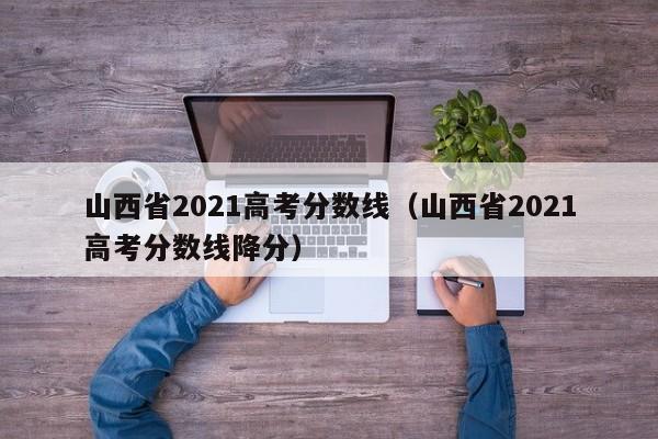 山西省2021高考分数线（山西省2021高考分数线降分）