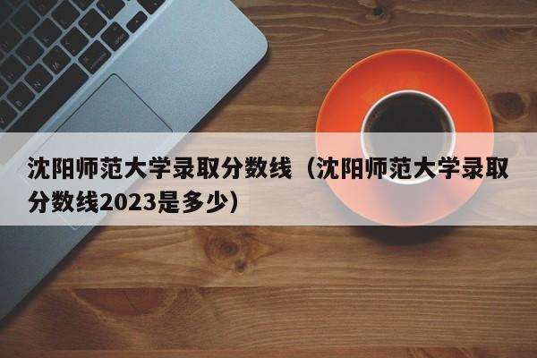 沈阳师范大学录取分数线（沈阳师范大学录取分数线2023是多少）