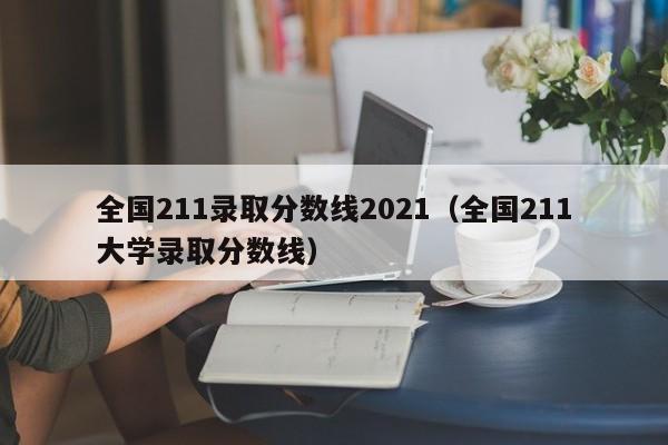 全国211录取分数线2021（全国211大学录取分数线）