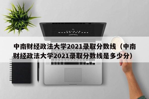 中南财经政法大学2021录取分数线（中南财经政法大学2021录取分数线是多少分）