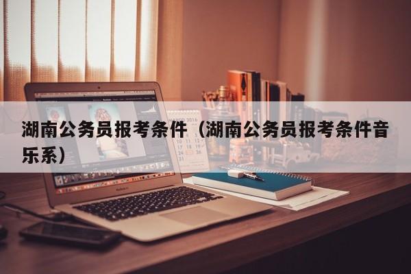 湖南公务员报考条件（湖南公务员报考条件音乐系）