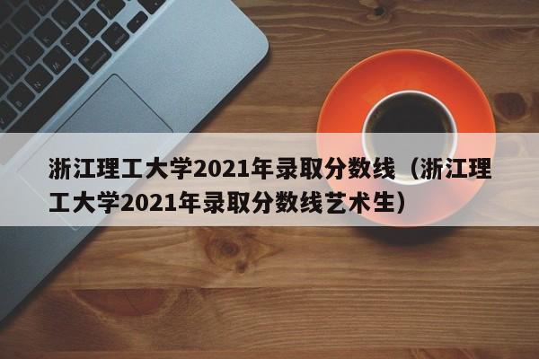 浙江理工大学2021年录取分数线（浙江理工大学2021年录取分数线艺术生）