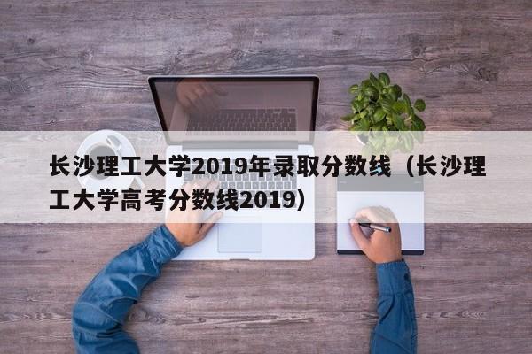 长沙理工大学2019年录取分数线（长沙理工大学高考分数线2019）