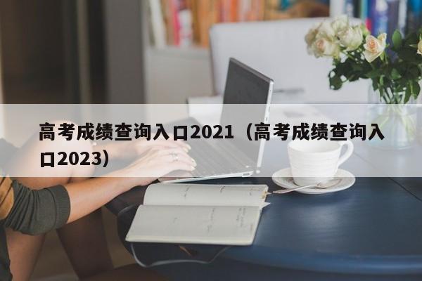 高考成绩查询入口2021（高考成绩查询入口2023）