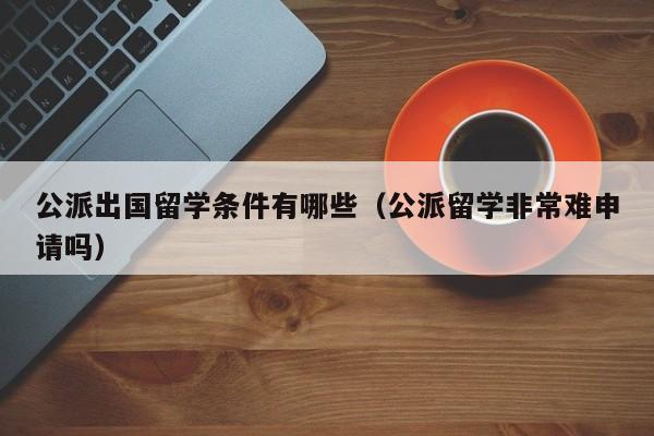 公派出国留学条件有哪些（公派留学非常难申请吗）