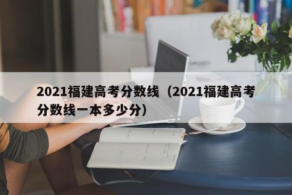 2021福建高考分数线（2021福建高考分数线一本多少分）