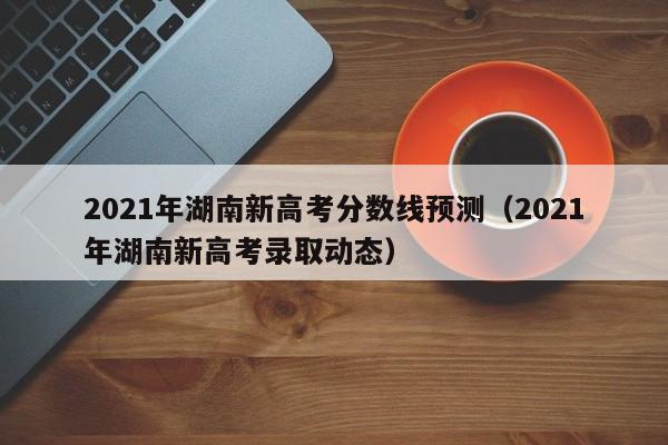 2021年湖南新高考分数线预测（2021年湖南新高考录取动态）