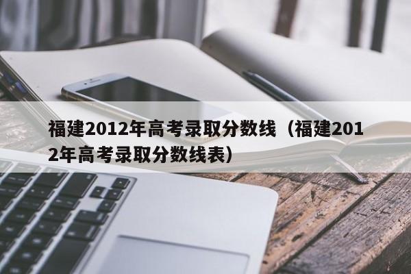 福建2012年高考录取分数线（福建2012年高考录取分数线表）