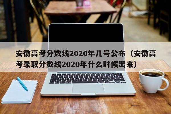 安徽高考分数线2020年几号公布（安徽高考录取分数线2020年什么时候出来）