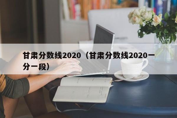 甘肃分数线2020（甘肃分数线2020一分一段）