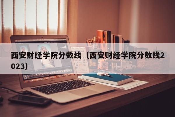 西安财经学院分数线（西安财经学院分数线2023）