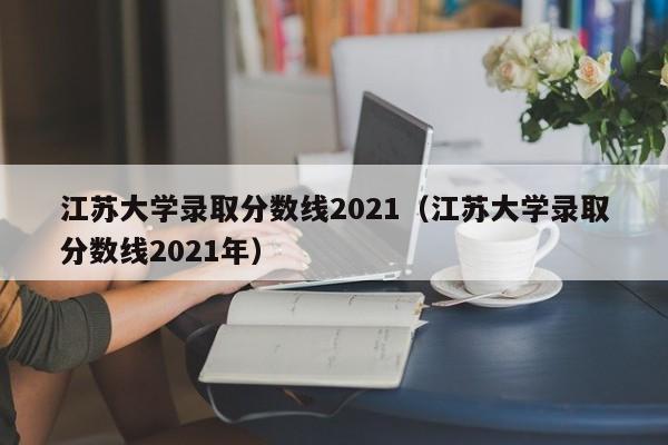 江苏大学录取分数线2021（江苏大学录取分数线2021年）