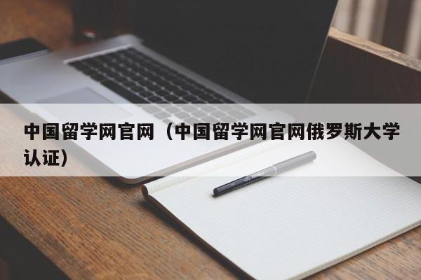 中国留学网官网（中国留学网官网俄罗斯大学认证）