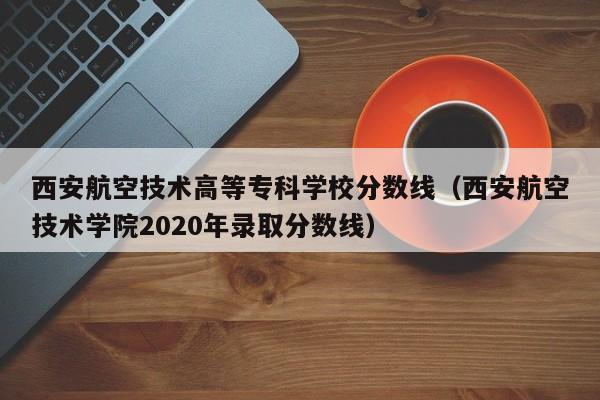 西安航空技术高等专科学校分数线（西安航空技术学院2020年录取分数线）