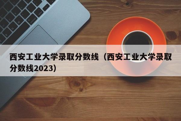 西安工业大学录取分数线（西安工业大学录取分数线2023）