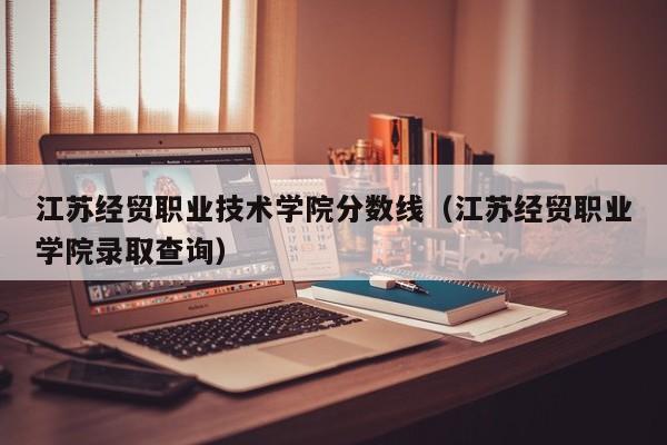 江苏经贸职业技术学院分数线（江苏经贸职业学院录取查询）