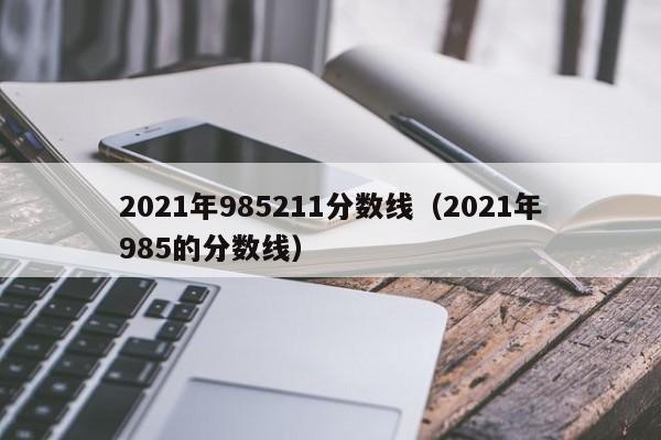 2021年985211分数线（2021年985的分数线）