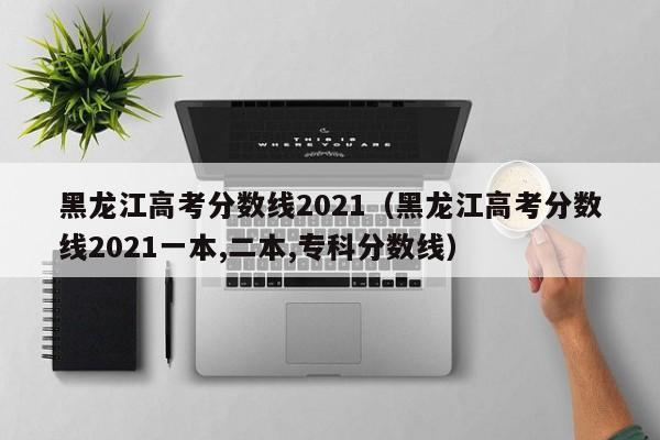 黑龙江高考分数线2021（黑龙江高考分数线2021一本,二本,专科分数线）