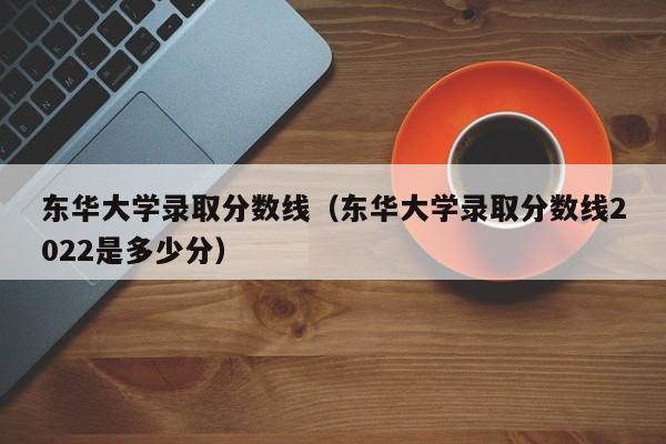 东华大学录取分数线（东华大学录取分数线2022是多少分）