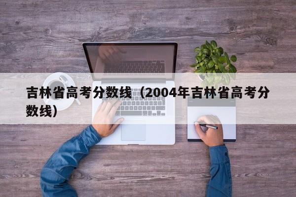 吉林省高考分数线（2004年吉林省高考分数线）