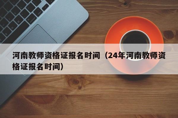 河南教师资格证报名时间（24年河南教师资格证报名时间）