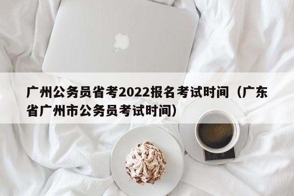 广州公务员省考2022报名考试时间（广东省广州市公务员考试时间）