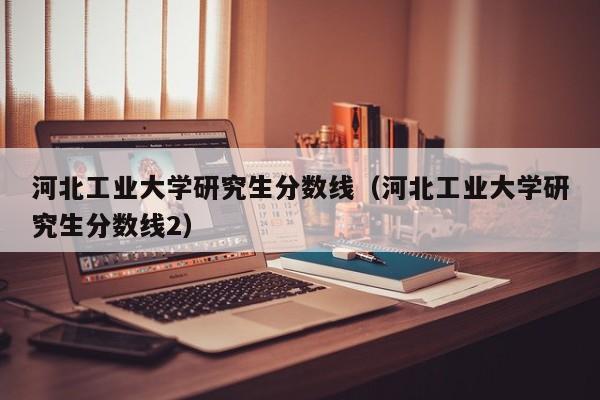 河北工业大学研究生分数线（河北工业大学研究生分数线2）