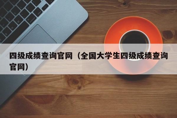 四级成绩查询官网（全国大学生四级成绩查询官网）