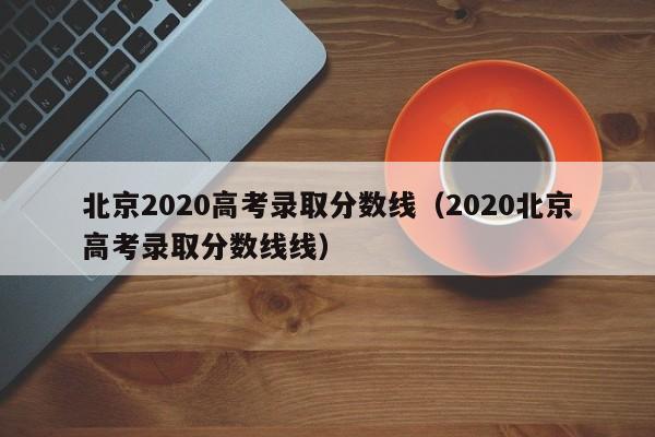 北京2020高考录取分数线（2020北京高考录取分数线线）