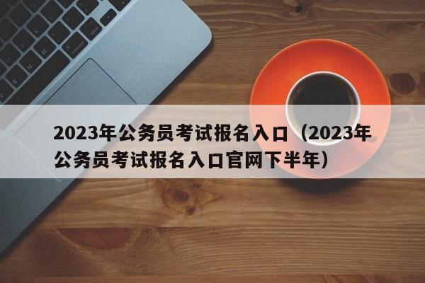 2023年公务员考试报名入口（2023年公务员考试报名入口官网下半年）