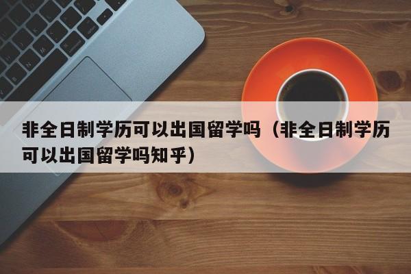 非全日制学历可以出国留学吗（非全日制学历可以出国留学吗知乎）