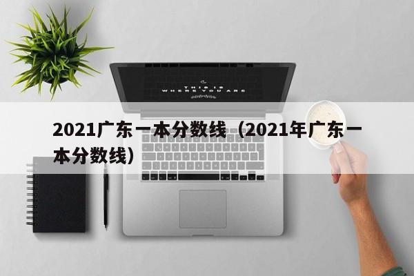 2021广东一本分数线（2021年广东一本分数线）