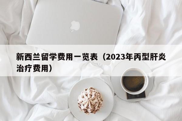 新西兰留学费用一览表（2023年丙型肝炎治疗费用）