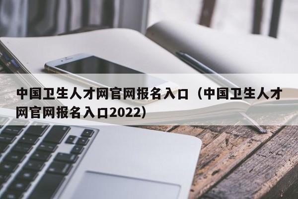 中国卫生人才网官网报名入口（中国卫生人才网官网报名入口2022）