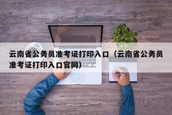 云南省公务员准考证打印入口（云南省公务员准考证打印入口官网）