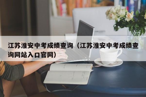 江苏淮安中考成绩查询（江苏淮安中考成绩查询网站入口官网）