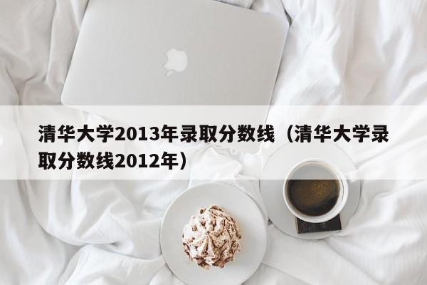 清华大学2013年录取分数线（清华大学录取分数线2012年）