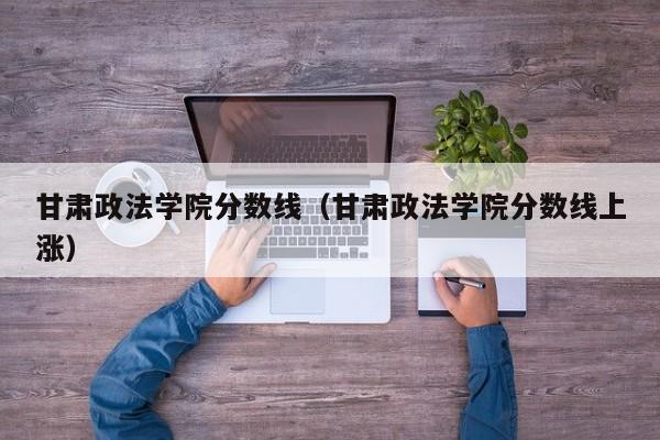 甘肃政法学院分数线（甘肃政法学院分数线上涨）