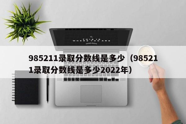 985211录取分数线是多少（985211录取分数线是多少2022年）