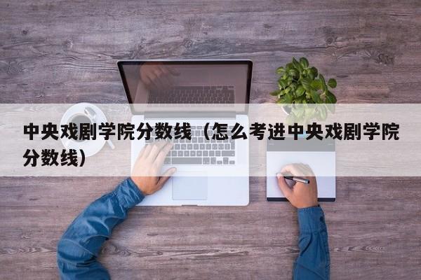 中央戏剧学院分数线（怎么考进中央戏剧学院分数线）