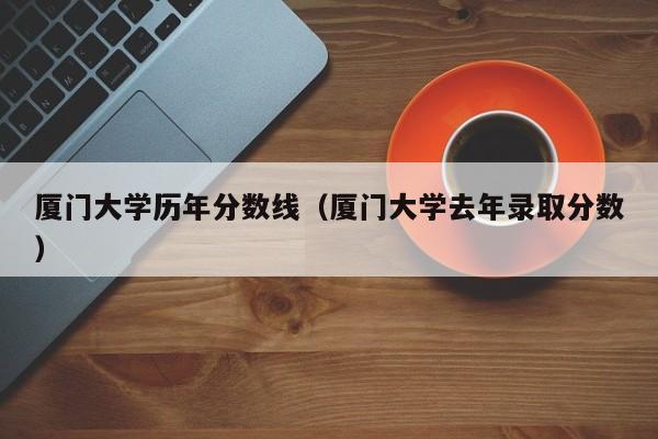 厦门大学历年分数线（厦门大学去年录取分数）