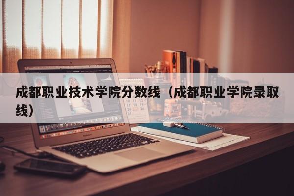 成都职业技术学院分数线（成都职业学院录取线）