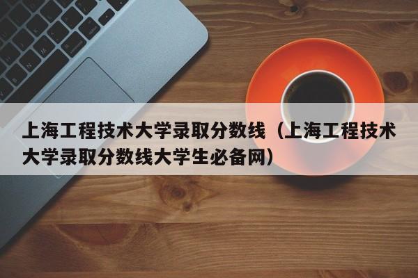 上海工程技术大学录取分数线（上海工程技术大学录取分数线大学生必备网）